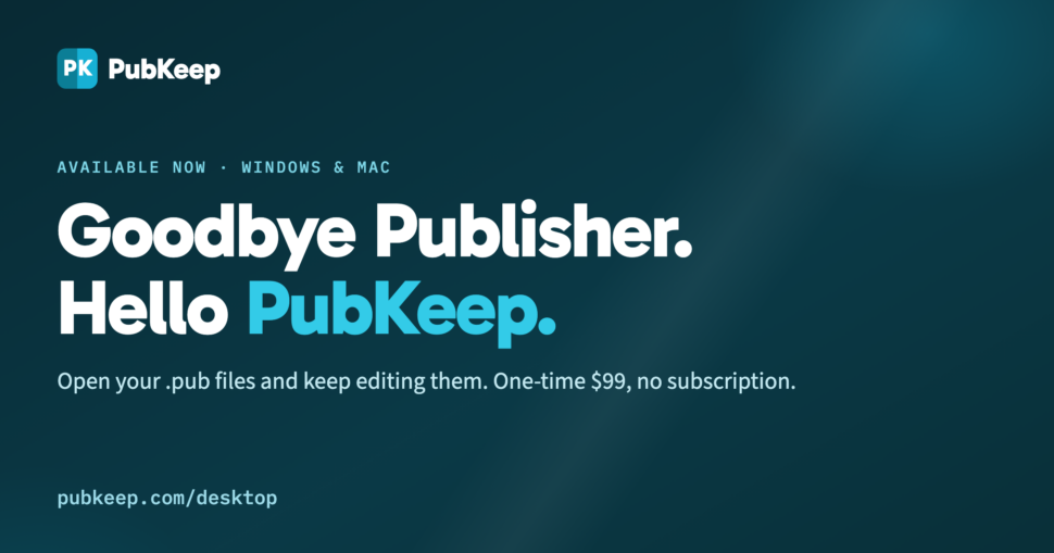 Goodbye Publisher. Hello PubKeep. Available now for Windows and Mac. Open your .pub files and keep editing them. One-time $99, no subscription.